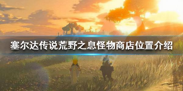 《塞爾達傳說荒野之息》怪物商店在哪裡?怪物商店位置介紹 《塞爾達傳說荒野之息》怪物商店在哪裡?怪物商店位置介紹